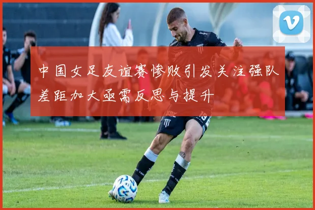 中国女足友谊赛惨败引发关注强队差距加大亟需反思与提升