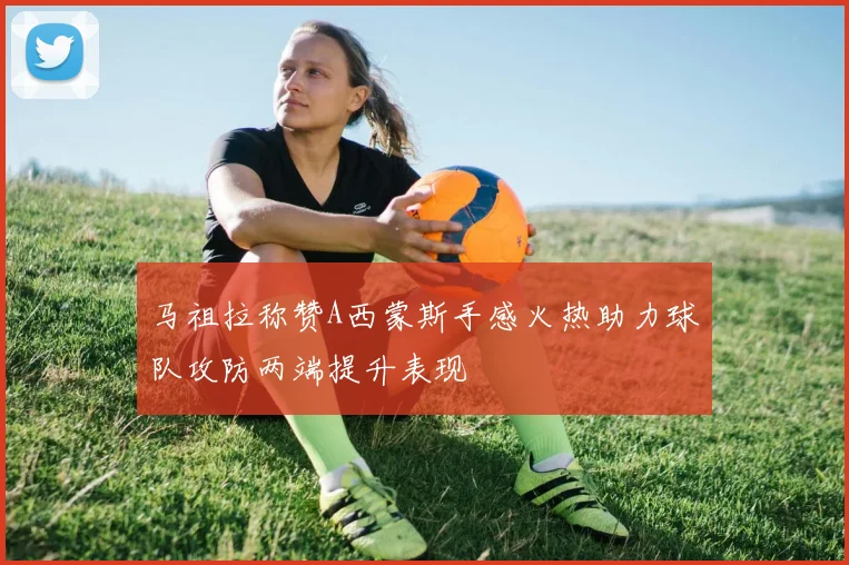 马祖拉称赞A西蒙斯手感火热助力球队攻防两端提升表现