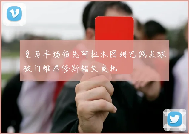 皇马半场领先阿拉木图姆巴佩点球破门维尼修斯错失良机