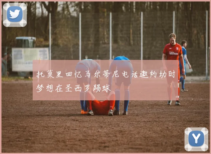 托莫里回忆马尔蒂尼电话邀约幼时梦想在圣西罗踢球