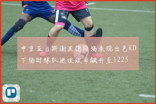 申京亚当斯谢泼德同场表现出色KD下场时球队进攻效率飙升至1225