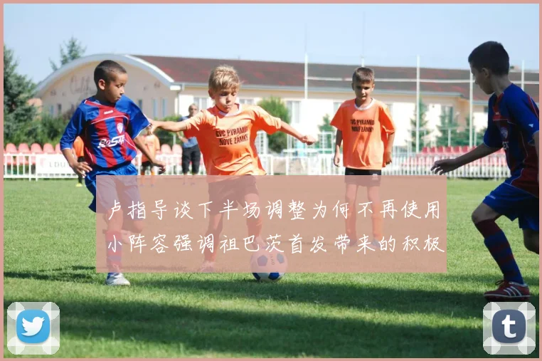 卢指导谈下半场调整为何不再使用小阵容强调祖巴茨首发带来的积极效果