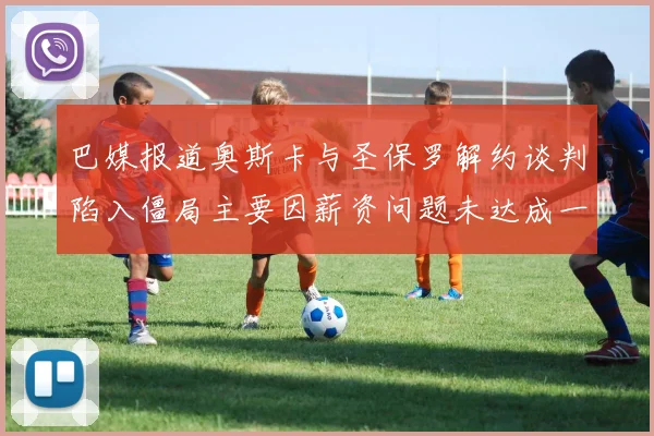 巴媒报道奥斯卡与圣保罗解约谈判陷入僵局主要因薪资问题未达成一致