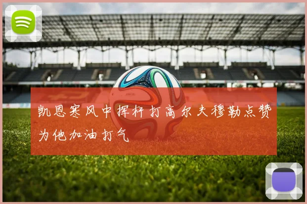凯恩寒风中挥杆打高尔夫穆勒点赞为他加油打气
