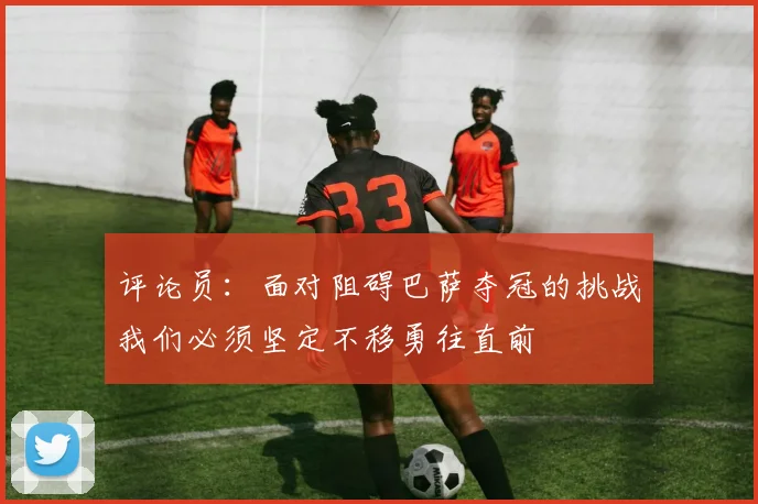 评论员：面对阻碍巴萨夺冠的挑战我们必须坚定不移勇往直前