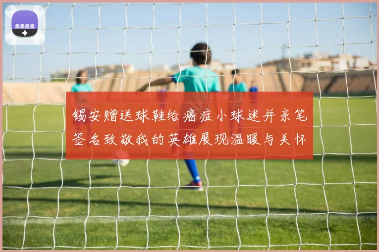 锡安赠送球鞋给癌症小球迷并亲笔签名致敬我的英雄展现温暖与关怀