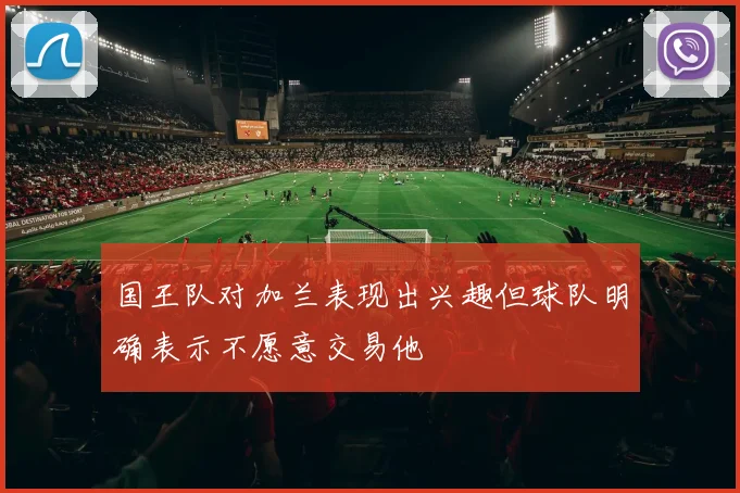 国王队对加兰表现出兴趣但球队明确表示不愿意交易他