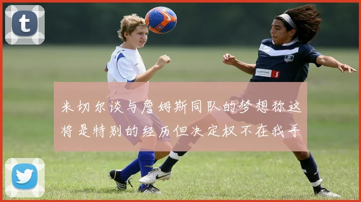 米切尔谈与詹姆斯同队的梦想称这将是特别的经历但决定权不在我手中