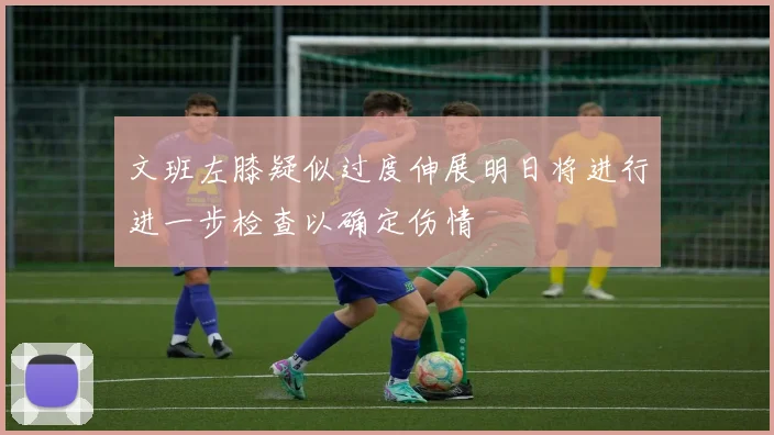 文班左膝疑似过度伸展明日将进行进一步检查以确定伤情