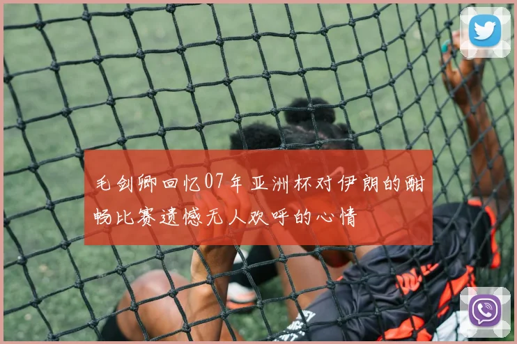 毛剑卿回忆07年亚洲杯对伊朗的酣畅比赛遗憾无人欢呼的心情