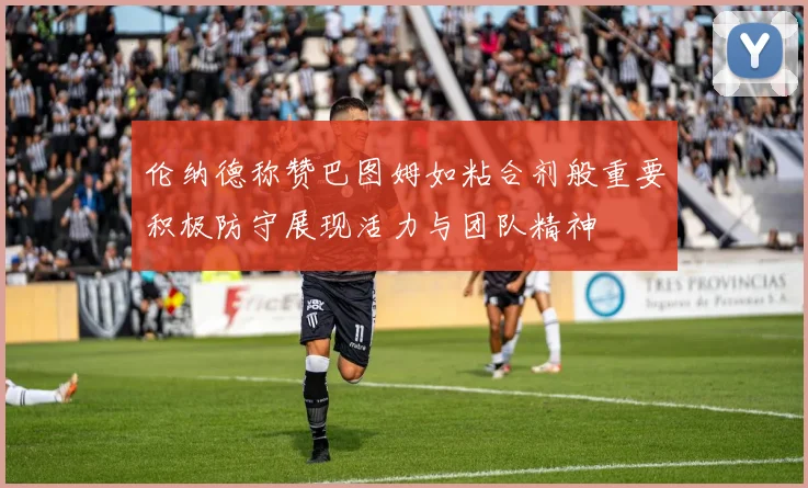 伦纳德称赞巴图姆如粘合剂般重要积极防守展现活力与团队精神