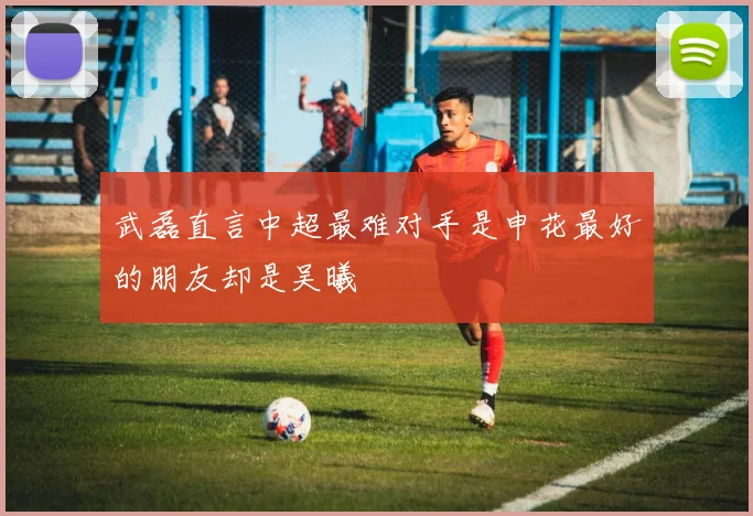 武磊直言中超最难对手是申花最好的朋友却是吴曦