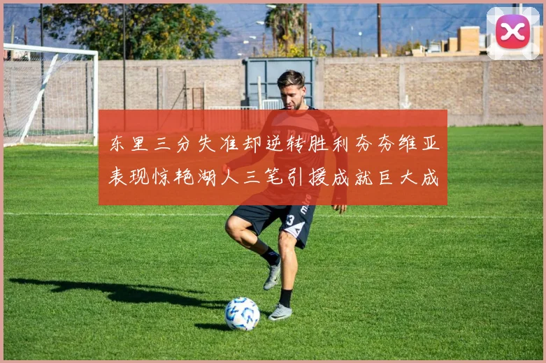 东里三分失准却逆转胜利夯夯维亚表现惊艳湖人三笔引援成就巨大成功