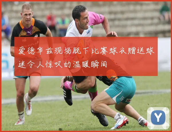 爱德华兹现场脱下比赛球衣赠送球迷令人惊叹的温暖瞬间