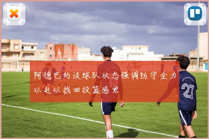 阿德巴约谈球队状态强调防守全力以赴以找回投篮感觉