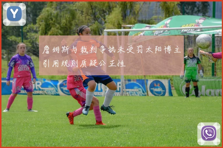 詹姆斯与裁判争执未受罚太阳博主引用规则质疑公正性