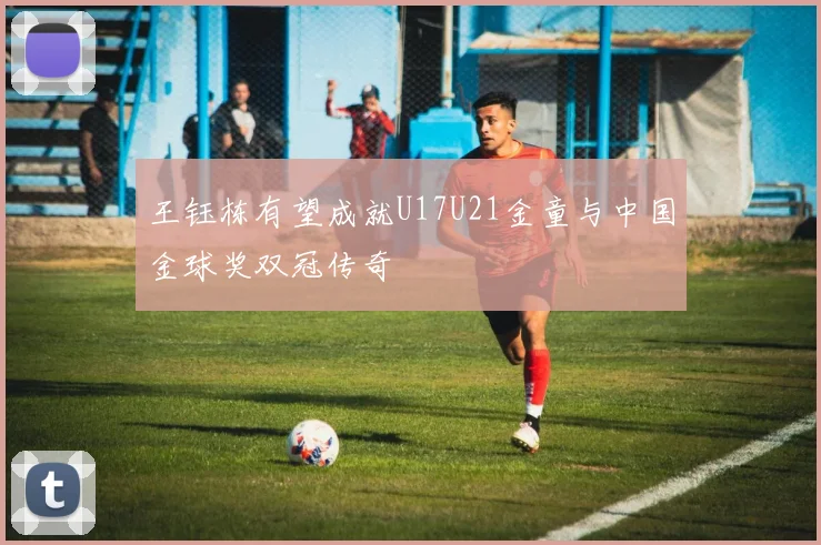 王钰栋有望成就U17U21金童与中国金球奖双冠传奇