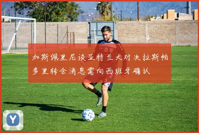 加斯佩里尼谈亚特兰大对决拉斯帕多里转会消息需向西班牙确认