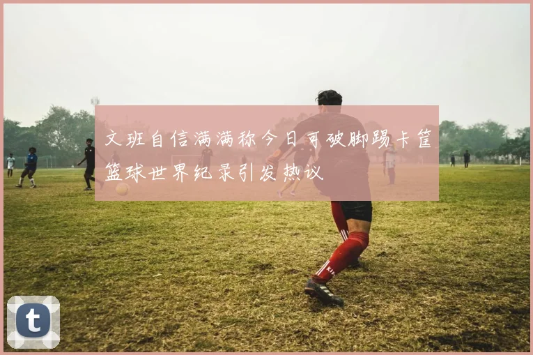 文班自信满满称今日可破脚踢卡筐篮球世界纪录引发热议