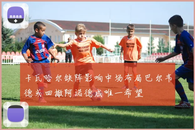 卡瓦哈尔缺阵影响中场布局巴尔韦德或回撤阿诺德成唯一希望