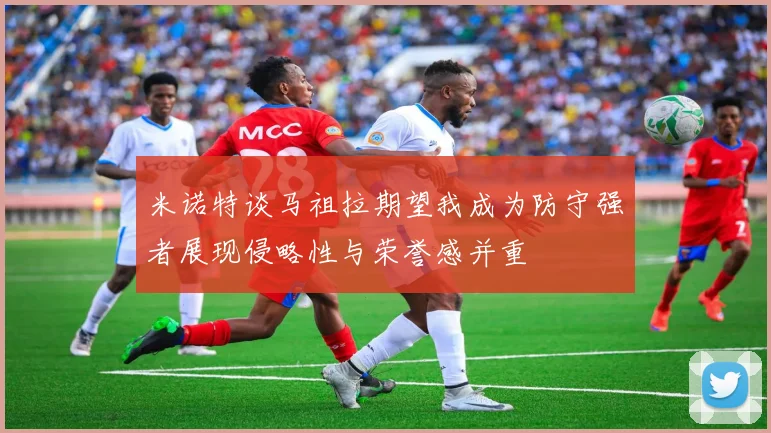 米诺特谈马祖拉期望我成为防守强者展现侵略性与荣誉感并重