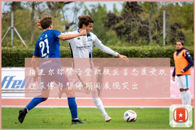 梅里尔称赞哈登积极发言态度受欢迎录像与暂停期间表现突出