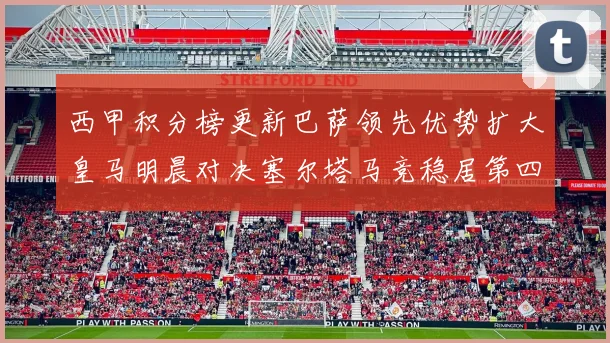 西甲积分榜更新巴萨领先优势扩大皇马明晨对决塞尔塔马竞稳居第四