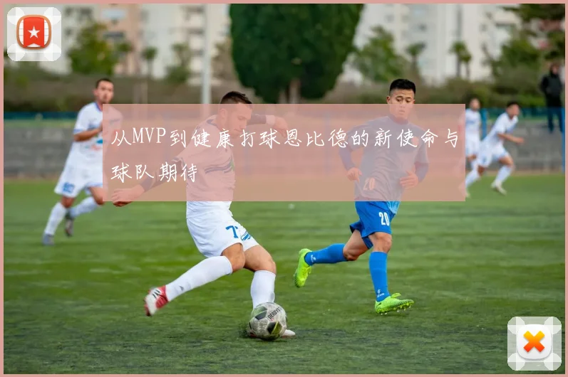 从MVP到健康打球恩比德的新使命与球队期待