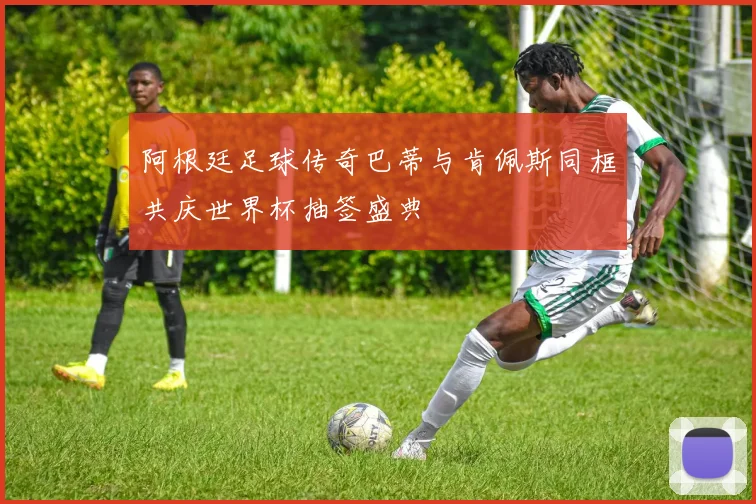 阿根廷足球传奇巴蒂与肯佩斯同框共庆世界杯抽签盛典