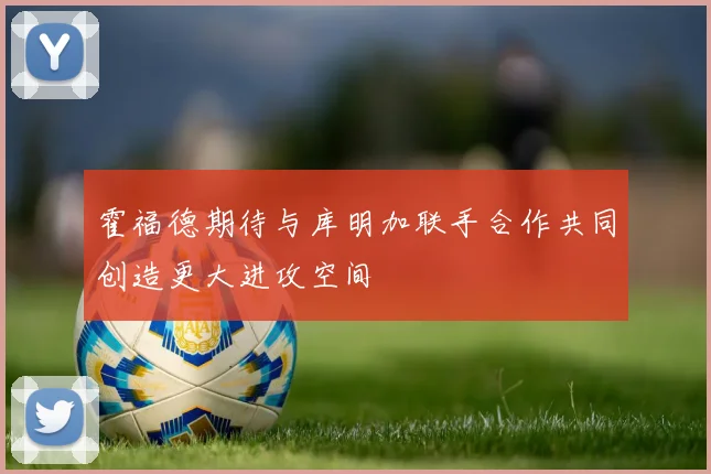 霍福德期待与库明加联手合作共同创造更大进攻空间