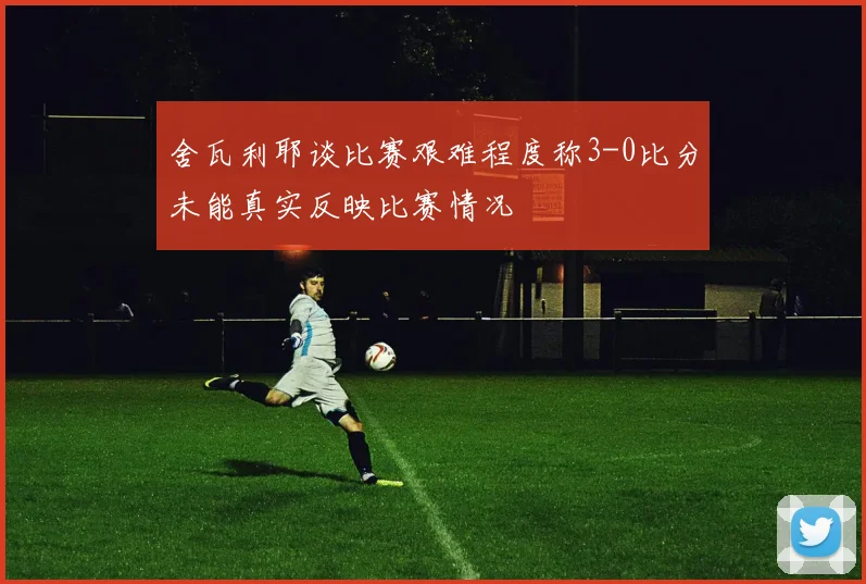 舍瓦利耶谈比赛艰难程度称3-0比分未能真实反映比赛情况