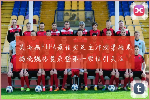 吴海燕FIFA最佳女足主帅投票结果揭晓魏格曼荣登第一顺位引关注