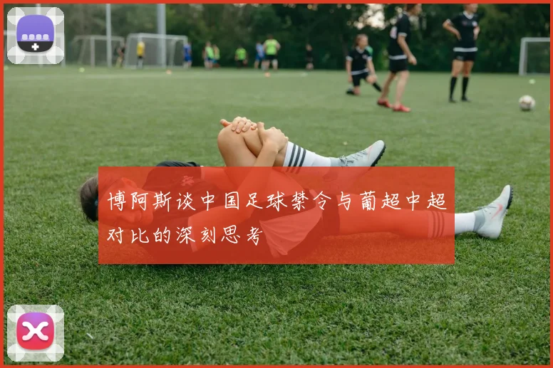 博阿斯谈中国足球禁令与葡超中超对比的深刻思考
