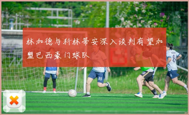 林加德与科林蒂安深入谈判有望加盟巴西豪门球队