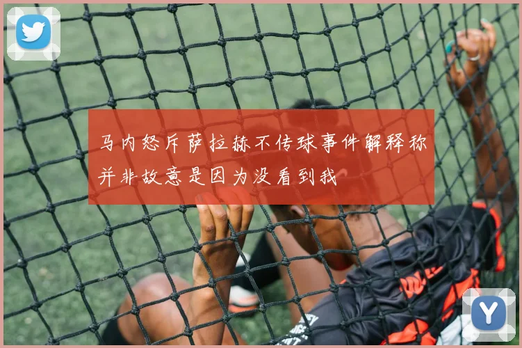 马内怒斥萨拉赫不传球事件解释称并非故意是因为没看到我