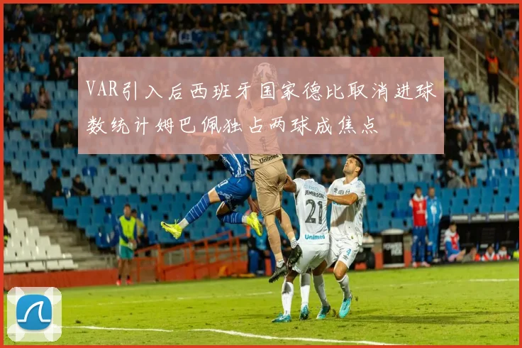 VAR引入后西班牙国家德比取消进球数统计姆巴佩独占两球成焦点