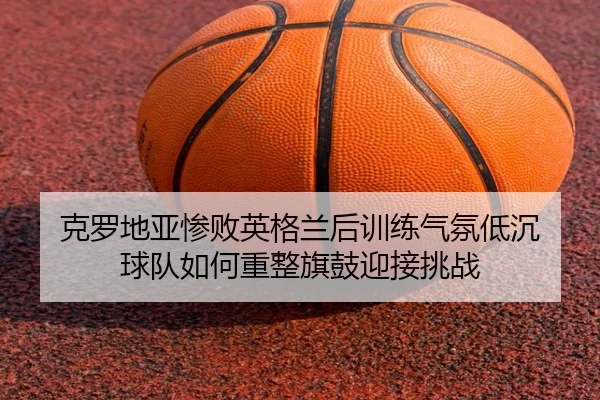 克罗地亚惨败英格兰后训练气氛低沉 球队如何重整旗鼓迎接挑战 | kaiyun